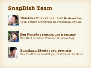 SnapDish Team
   Hidetaka Fukushima : Int’l Business Dev
   Cook, Father, Entrepreneur, Evangelist, Int’l Biz



   Zen Funada : Founder, CEO & Designer
   Ex-CIO of Livedoor, Founder of Seesaa blog



   Fumikazu Kiyota : CTO, Developer
   Dev for JP version of Skype, Eudora and Lindows
 