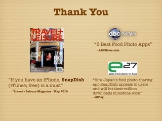 Thank You


                                         “5 Best Food Photo Apps”
                                          - ABCNews.com




“If you have an iPhone, SnapDish        “How Japan’s food photo sharing
(iTunes; free) is a must”               app SnapDish appeals to users
                                        and will hit their million
 - Travel + Leisure Magazine May 2012   downloads milestone soon”
                                        - e27.sg
 