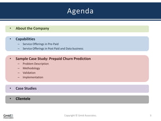 Agenda

•   About the Company

•   Capabilities
     –   Service Offerings in Pre-Paid
     –   Service Offerings in Post Paid and Data business


•   Sample Case Study: Prepaid Churn Prediction
     –   Problem Description
     –   Methodology
     –   Validation
     –   Implementation


•   Case Studies

•   Clientele



                                         Copyright © Gmid Associates.   3
 