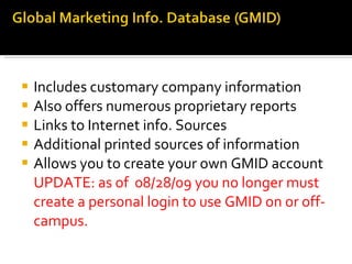 Includes customary company information Also offers numerous proprietary reports Links to Internet info. Sources Additional printed sources of information Allows you to create your own GMID account UPDATE: as of 08/28/09 you no longer must create a personal login to use GMID on or off-campus.
