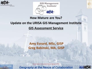 Amy Esnard, MSc, GISP
Greg Babinski, MA, GISP
How Mature are You?
Update on the URISA GIS Management Institute
GIS Assessment Service
Tweet about this presentation #gispro2015
 
