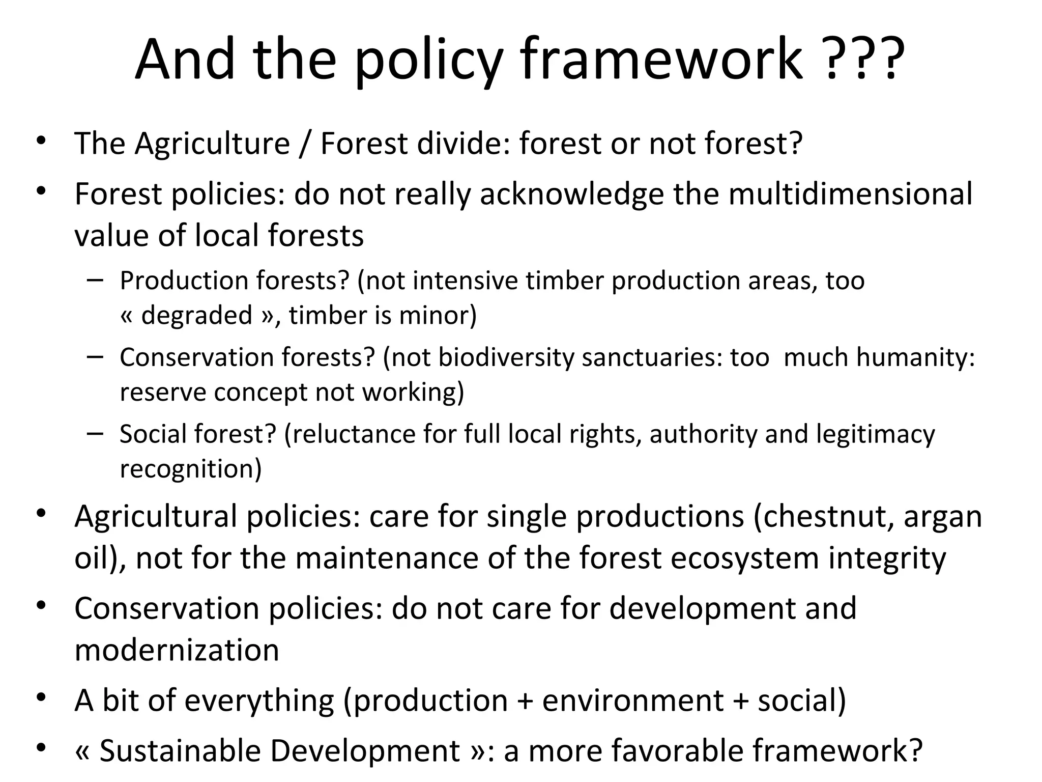 And the policy framework ???
• The Agriculture / Forest divide: forest or not forest?
• Forest policies: do not really acknowledge the multidimensional
value of local forests
– Production forests? (not intensive timber production areas, too
« degraded », timber is minor)
– Conservation forests? (not biodiversity sanctuaries: too much humanity:
reserve concept not working)
– Social forest? (reluctance for full local rights, authority and legitimacy
recognition)

• Agricultural policies: care for single productions (chestnut, argan
oil), not for the maintenance of the forest ecosystem integrity
• Conservation policies: do not care for development and
modernization
• A bit of everything (production + environment + social)
• « Sustainable Development »: a more favorable framework?

 