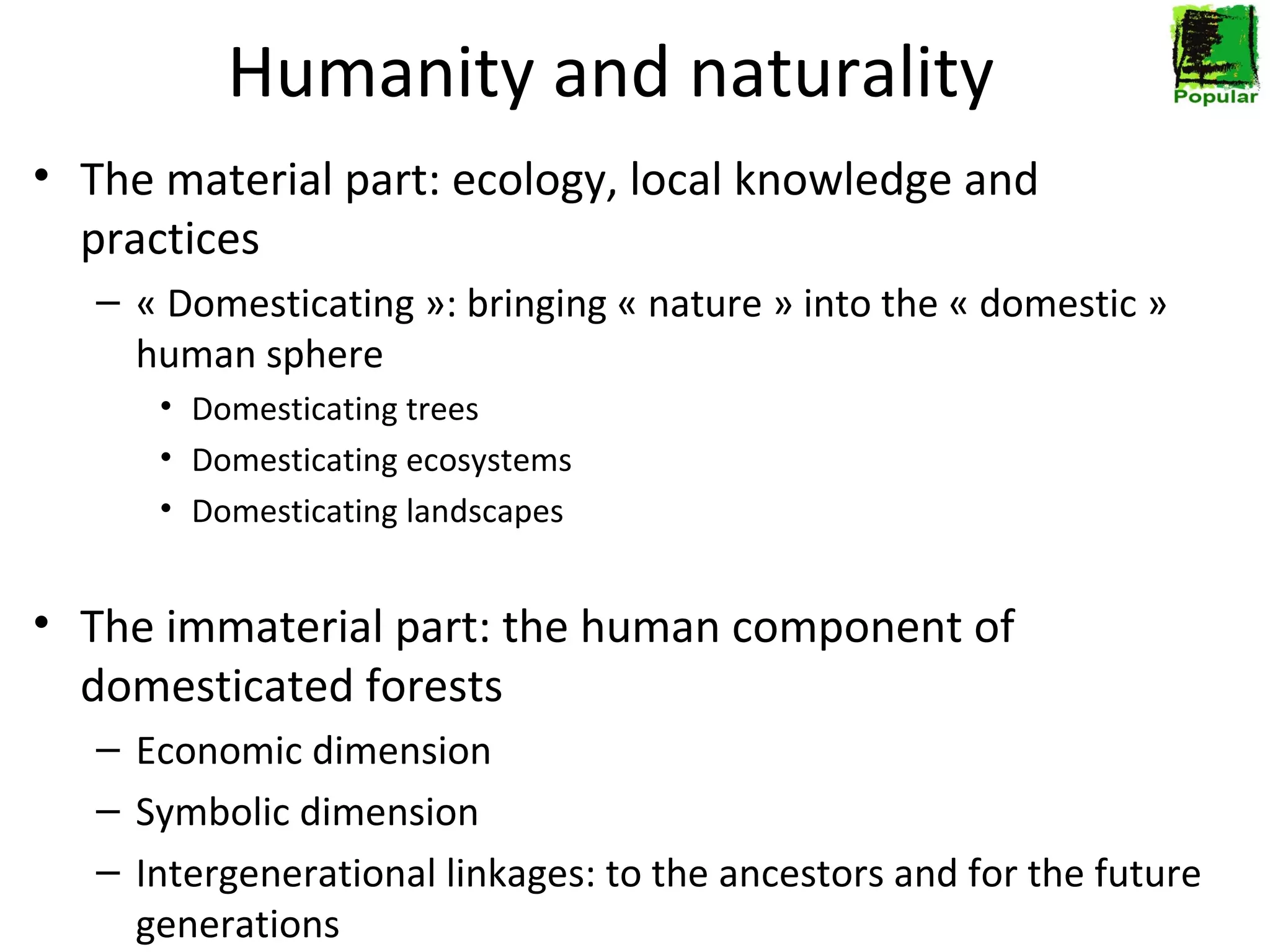 Humanity and naturality
• The material part: ecology, local knowledge and
practices
– « Domesticating »: bringing « nature » into the « domestic »
human sphere
• Domesticating trees
• Domesticating ecosystems
• Domesticating landscapes

• The immaterial part: the human component of
domesticated forests
– Economic dimension
– Symbolic dimension
– Intergenerational linkages: to the ancestors and for the future
generations

 