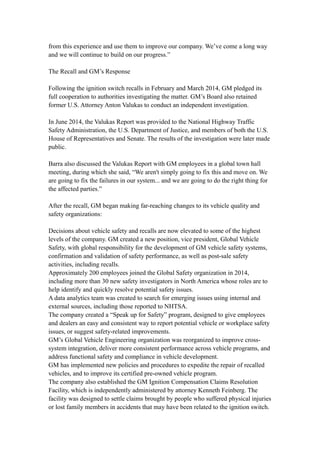 from this experience and use them to improve our company. We’ve come a long way
and we will continue to build on our progress.”
The Recall and GM’s Response
Following the ignition switch recalls in February and March 2014, GM pledged its
full cooperation to authorities investigating the matter. GM’s Board also retained
former U.S. Attorney Anton Valukas to conduct an independent investigation.
In June 2014, the Valukas Report was provided to the National Highway Traffic
Safety Administration, the U.S. Department of Justice, and members of both the U.S.
House of Representatives and Senate. The results of the investigation were later made
public.
Barra also discussed the Valukas Report with GM employees in a global town hall
meeting, during which she said, “We aren't simply going to fix this and move on. We
are going to fix the failures in our system... and we are going to do the right thing for
the affected parties.”
After the recall, GM began making far-reaching changes to its vehicle quality and
safety organizations:
Decisions about vehicle safety and recalls are now elevated to some of the highest
levels of the company. GM created a new position, vice president, Global Vehicle
Safety, with global responsibility for the development of GM vehicle safety systems,
confirmation and validation of safety performance, as well as post-sale safety
activities, including recalls.
Approximately 200 employees joined the Global Safety organization in 2014,
including more than 30 new safety investigators in North America whose roles are to
help identify and quickly resolve potential safety issues.
A data analytics team was created to search for emerging issues using internal and
external sources, including those reported to NHTSA.
The company created a “Speak up for Safety” program, designed to give employees
and dealers an easy and consistent way to report potential vehicle or workplace safety
issues, or suggest safety-related improvements.
GM’s Global Vehicle Engineering organization was reorganized to improve cross-
system integration, deliver more consistent performance across vehicle programs, and
address functional safety and compliance in vehicle development.
GM has implemented new policies and procedures to expedite the repair of recalled
vehicles, and to improve its certified pre-owned vehicle program.
The company also established the GM Ignition Compensation Claims Resolution
Facility, which is independently administered by attorney Kenneth Feinberg. The
facility was designed to settle claims brought by people who suffered physical injuries
or lost family members in accidents that may have been related to the ignition switch.
 