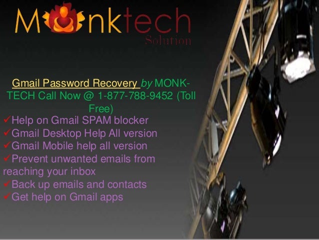 Help on Gmail SPAM blocker
Gmail Desktop Help All version
Gmail Mobile help all version
Prevent unwanted emails from
reaching your inbox
Back up emails and contacts
Get help on Gmail apps
Gmail Password Recovery by MONK-
TECH Call Now @ 1-877-788-9452 (Toll
Free)
 