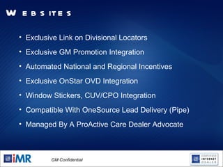Advantages of Core Dealer Websites Exclusive Link on Divisional Locators Exclusive GM Promotion Integration Automated National and Regional Incentives Exclusive OnStar OVD Integration Window Stickers, CUV/CPO Integration Compatible With OneSource Lead Delivery (Pipe) Managed By A ProActive Care Dealer Advocate 