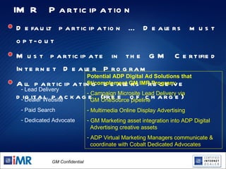 IMR Participation Default participation … Dealers must opt-out  Must participate in the GM Certified Internet Dealer Program All participating dealers receive digital package (free of charge) Lead Delivery Dealer Website Paid Search Dedicated Advocate Potential ADP Digital Ad Solutions that fit/complement GM IMR Program: Campaign Microsite Lead Delivery via    GM OneSource pipeline Multimedia Online Display Advertising GM Marketing asset integration into ADP Digital    Advertising creative assets  ADP Virtual Marketing Managers communicate &    coordinate with Cobalt Dedicated Advocates 
