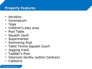 Property Features
•
•
•
•
•
•
•
•
•
•
•
•
•
Aerobics
Gymnasium
Yoga
Children's play area
Pool Table
Squash court
Supermarket
Swimming Pool
Table Tennis Squash Court
Jogging track
Toddler's Pool
Intercom facility (within Centrex)
Cafeteria
2 | www.ft2acres.com