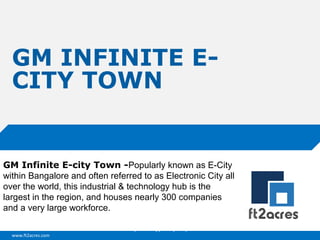 GM INFINITE ECITY TOWN

GM Infinite E-city Town -Popularly known as E-City
within Bangalore and often referred to as Electronic City all
over the world, this industrial & technology hub is the
largest in the region, and houses nearly 300 companies
and a very large workforce.
Cloud | Mobility| Analytics | RIMS
www.ft2acres.com

 