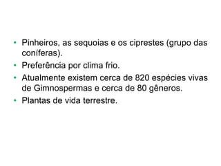 • Pinheiros, as sequoias e os ciprestes (grupo das
coníferas).
• Preferência por clima frio.
• Atualmente existem cerca de 820 espécies vivas
de Gimnospermas e cerca de 80 gêneros.
• Plantas de vida terrestre.
 
