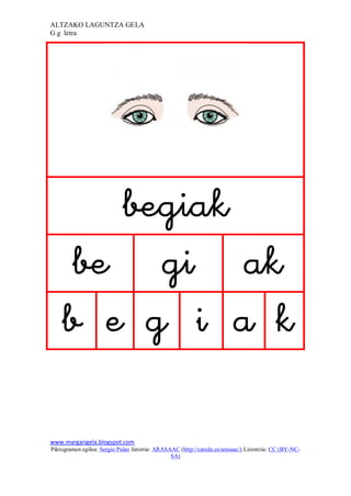 ALTZAKO LAGUNTZA GELA
G g letra




                                                                            
        
       
         

www.margarigela.blogspot.com
Piktogramen egilea: Sergio Palao Jatorria: ARASAAC (http://catedu.es/arasaac/) Lizentzia: CC (BY-NC-
                                                SA)
 