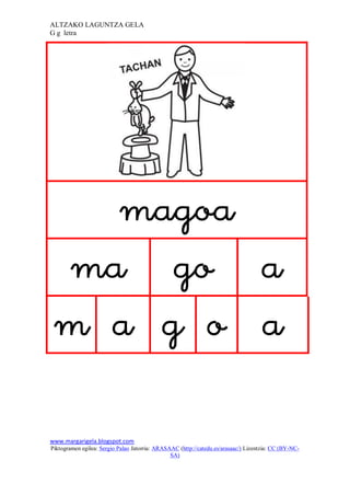 ALTZAKO LAGUNTZA GELA
G g letra




                                                                              
    
   
     

www.margarigela.blogspot.com
Piktogramen egilea: Sergio Palao Jatorria: ARASAAC (http://catedu.es/arasaac/) Lizentzia: CC (BY-NC-
                                                SA)
 