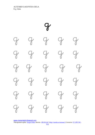 ALTZAKO LAGUNTZA GELA
G g letra

                                                  


                                           
g                 g                        g                     g                      g
g                 g                        g                     g                      g
g                 g                        g                     g                       g
g                 g                        g                     g                      g
g                 g                        g                     g                      g
g                 g                        g                     g                      g
www.margarigela.blogspot.com
Piktogramen egilea: Sergio Palao Jatorria: ARASAAC (http://catedu.es/arasaac/) Lizentzia: CC (BY-NC-
                                                SA)
 