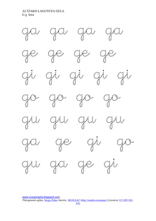 ALTZAKO LAGUNTZA GELA
G g letra




ga                   ga ga ga
ge                   ge ge ge
gi                   gi gi gi gi
go                   go go go
gu                    gu gu gu
ga                     ge gi go
gu                    ga ge gi
www.margarigela.blogspot.com
Piktogramen egilea: Sergio Palao Jatorria: ARASAAC (http://catedu.es/arasaac/) Lizentzia: CC (BY-NC-
                                                SA)
 