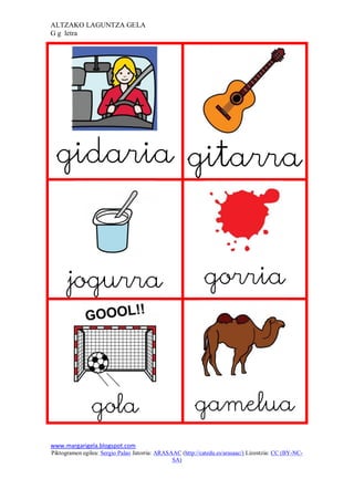 ALTZAKO LAGUNTZA GELA
G g letra




 gidaria gitarra



      jogurra                                               gorria




                gola                                     gamelua
www.margarigela.blogspot.com
Piktogramen egilea: Sergio Palao Jatorria: ARASAAC (http://catedu.es/arasaac/) Lizentzia: CC (BY-NC-
                                                SA)
 