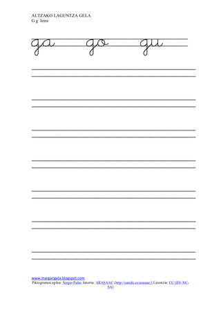 ALTZAKO LAGUNTZA GELA
G g letra




ga                                go                                 gu




www.margarigela.blogspot.com
Piktogramen egilea: Sergio Palao Jatorria: ARASAAC (http://catedu.es/arasaac/) Lizentzia: CC (BY-NC-
                                                SA)
 