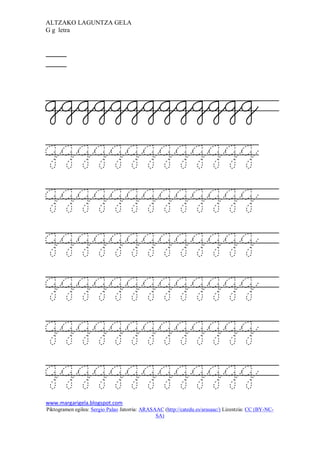 ALTZAKO LAGUNTZA GELA
G g letra




ggggggggggggg
ggggggggggggg
ggggggggggggg
ggggggggggggg
ggggggggggggg
ggggggggggggg
ggggggggggggg
www.margarigela.blogspot.com
Piktogramen egilea: Sergio Palao Jatorria: ARASAAC (http://catedu.es/arasaac/) Lizentzia: CC (BY-NC-
                                                SA)
 