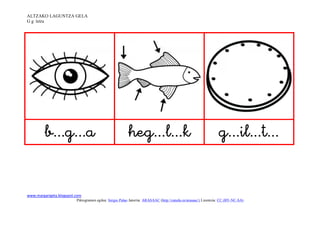 ALTZAKO LAGUNTZA GELA
G g letra




                                                                                          


www.margarigela.blogspot.com
                         Piktogramen egilea: Sergio Palao Jatorria: ARASAAC (http://catedu.es/arasaac/) Lizentzia: CC (BY-NC-SA)
 