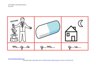 ALTZAKO LAGUNTZA GELA
G g letra




                                                                                                   

www.margarigela.blogspot.com
                         Piktogramen egilea: Sergio Palao Jatorria: ARASAAC (http://catedu.es/arasaac/) Lizentzia: CC (BY-NC-SA)
 