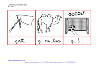 ALTZAKO LAGUNTZA GELA
G g letra




                                                                                                   


www.margarigela.blogspot.com
                         Piktogramen egilea: Sergio Palao Jatorria: ARASAAC (http://catedu.es/arasaac/) Lizentzia: CC (BY-NC-SA)
 