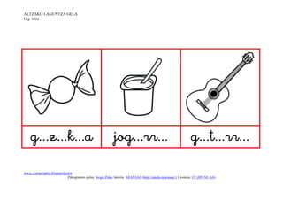 ALTZAKO LAGUNTZA GELA
G g letra




                                                                                     

www.margarigela.blogspot.com
                         Piktogramen egilea: Sergio Palao Jatorria: ARASAAC (http://catedu.es/arasaac/) Lizentzia: CC (BY-NC-SA)
 