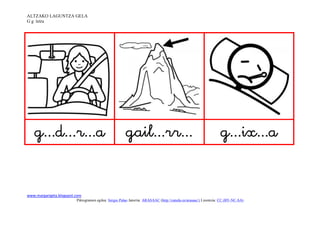 ALTZAKO LAGUNTZA GELA
G g letra




                                                                                      

www.margarigela.blogspot.com
                         Piktogramen egilea: Sergio Palao Jatorria: ARASAAC (http://catedu.es/arasaac/) Lizentzia: CC (BY-NC-SA)
 