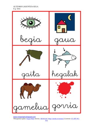 ALTZAKO LAGUNTZA GELA
G g letra




          begia                                               gaua



            gaita                                         hegalak




gamelua gorria
www.margarigela.blogspot.com
Piktogramen egilea: Sergio Palao Jatorria: ARASAAC (http://catedu.es/arasaac/) Lizentzia: CC (BY-NC-
                                                SA)
 