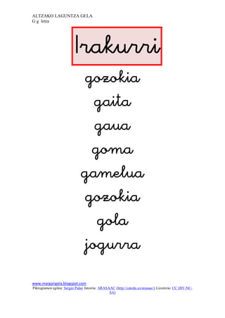 ALTZAKO LAGUNTZA GELA
G g letra




                          
                              
                                
                                
                               
                              
                              
                                
                              
www.margarigela.blogspot.com
Piktogramen egilea: Sergio Palao Jatorria: ARASAAC (http://catedu.es/arasaac/) Lizentzia: CC (BY-NC-
                                                SA)
 