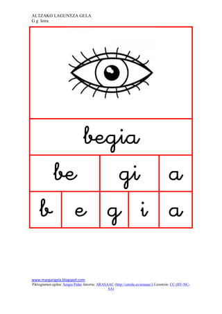 ALTZAKO LAGUNTZA GELA
G g letra




                                                                              
        
       
        
                                                  
www.margarigela.blogspot.com
Piktogramen egilea: Sergio Palao Jatorria: ARASAAC (http://catedu.es/arasaac/) Lizentzia: CC (BY-NC-
                                                SA)
 