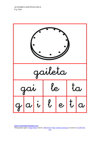 ALTZAKO LAGUNTZA GELA
G g letra




                                                                             
     
    
      
www.margarigela.blogspot.com
Piktogramen egilea: Sergio Palao Jatorria: ARASAAC (http://catedu.es/arasaac/) Lizentzia: CC (BY-NC-
                                                SA)
 