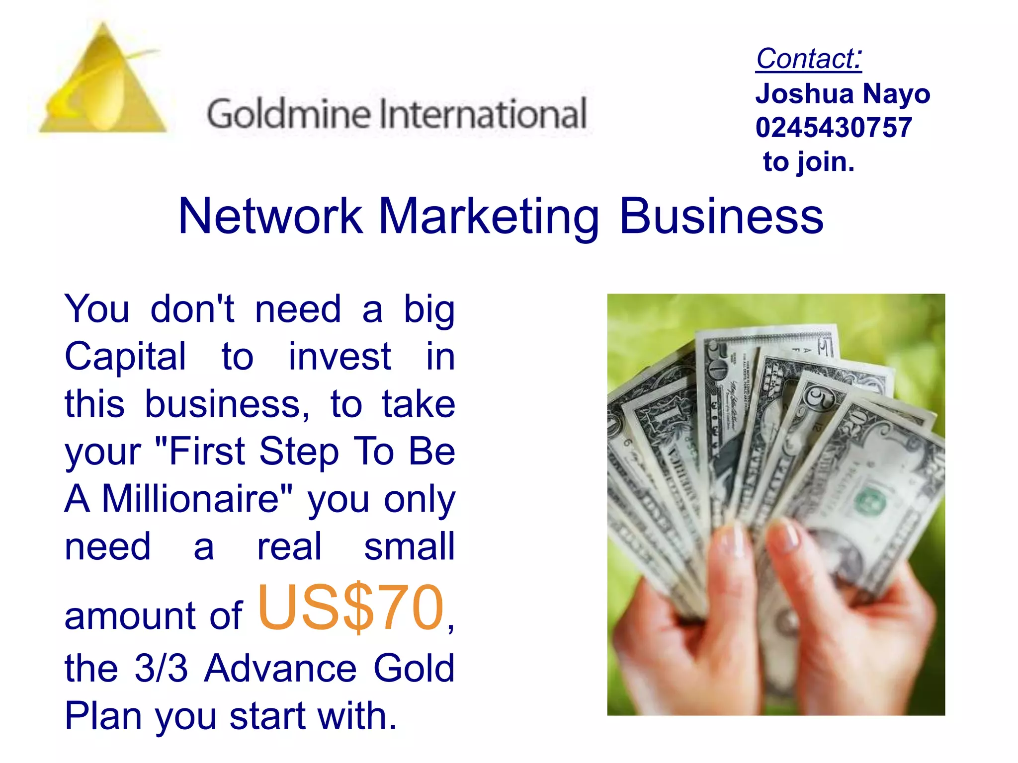 Contact:Joshua Nayo0245430757 to join.Network MarketingBusinessYou don't need a big Capital to invest in this business, to take your "First Step To Be A Millionaire" you only need a real small amount of US$70, the 3/3 Advance Gold Plan you start with. 