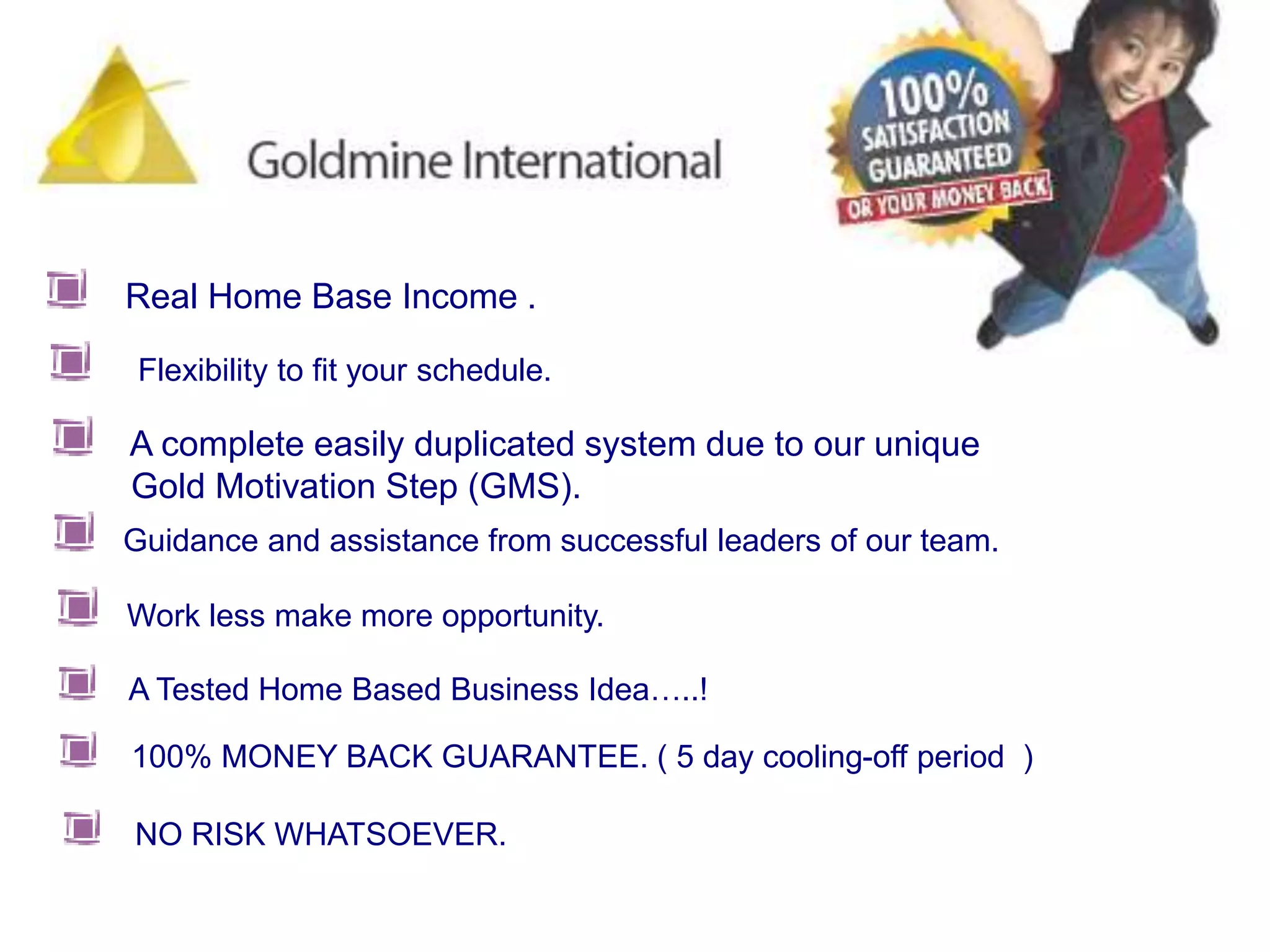     Real Home Base Income . Flexibility to fit your schedule.     A complete easily duplicated system due to our unique         Gold Motivation Step (GMS). Guidance and assistance from successful leaders of our team.Work less make more opportunity.     A Tested Home Based Business Idea…..!    100% MONEY BACK GUARANTEE. ( 5 day cooling-off period  )    NO RISK WHATSOEVER. 