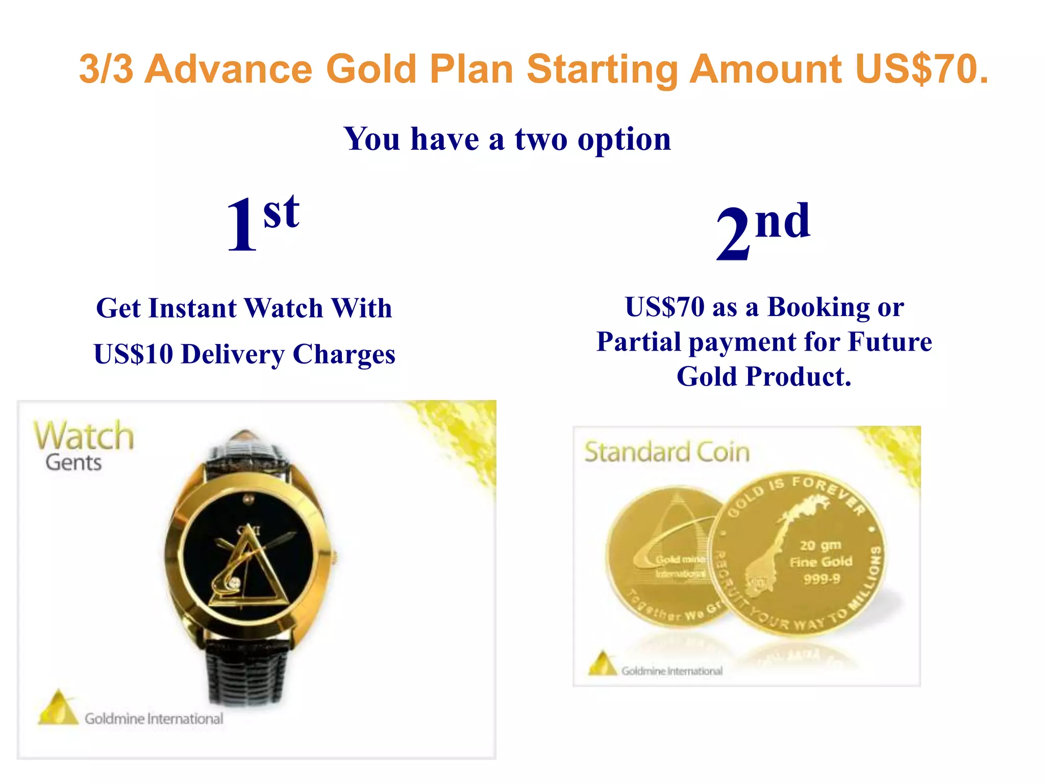 3/3 Advance Gold Plan Starting Amount US$70.You have a two option1st2ndUS$70 as a Booking or Partial payment for Future Gold Product.Get Instant Watch With US$10 Delivery Charges