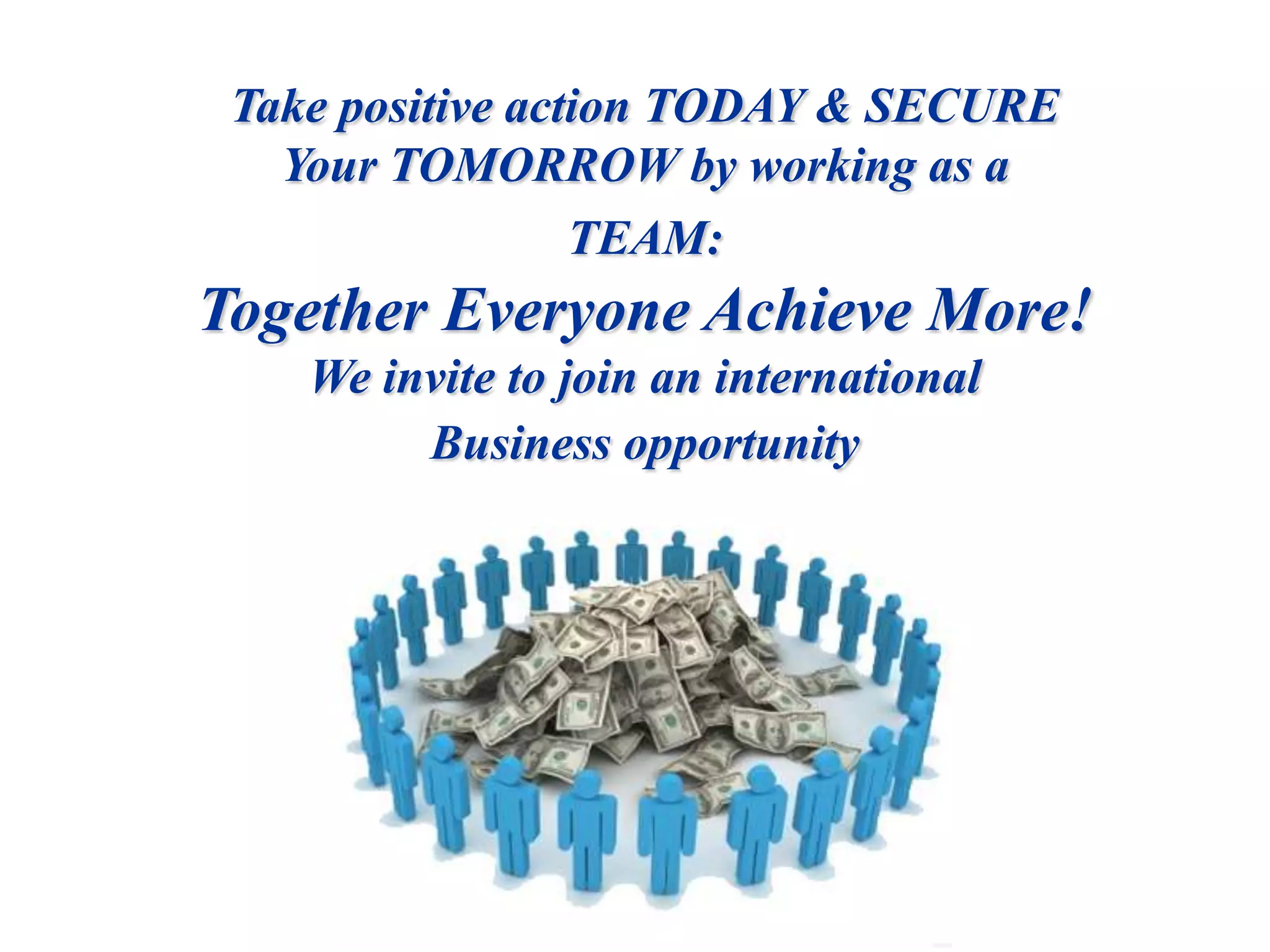 Take positive action TODAY & SECURE  Your TOMORROW by working as a TEAM: Together Everyone Achieve More!We invite to join an international Business opportunity