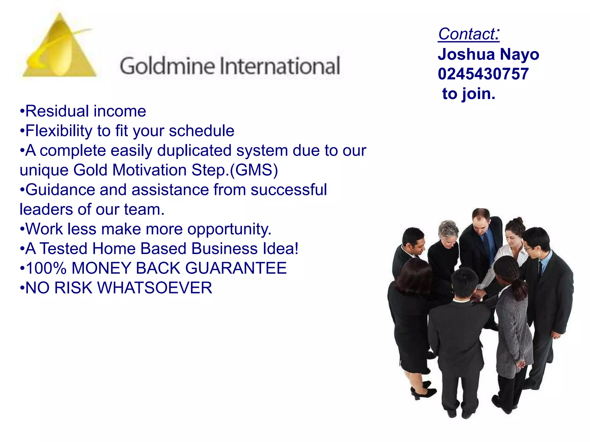 Contact:Joshua Nayo0245430757 to join.WE ARE NOT MLM we are BETTER than MLM!More likely, one option people consider is a "Home based business" but there are many MLM home business ideas out there that promises more than they actually deliver. But not with GMI system! Our Gold Reward Program (GRP) gives you the flexibility to earn an income on your own time. It gives you the opportunity to spend more time with your family, and at the same time, gives you the increased financial security you deserve.We believe we have discovered a solution that just makes sense! Not aget-rich-quick  but a get-rich-sure-opportunity that offers: