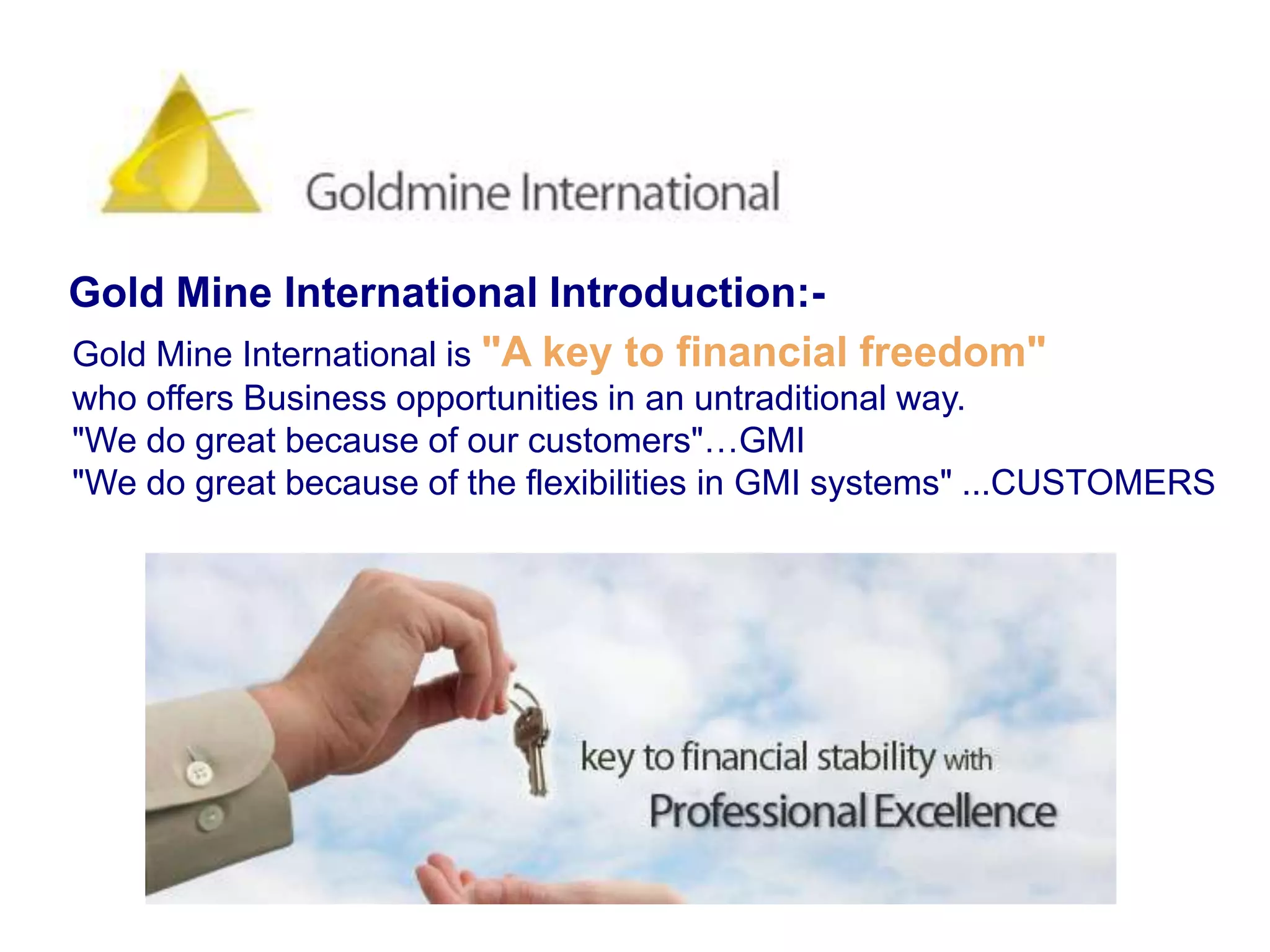 Gold Mine International Introduction:-Gold Mine International is "A key to financial freedom"who offers Business opportunities in an untraditional way."We do great because of our customers"…GMI"We do great because of the flexibilities in GMI systems" ...CUSTOMERS