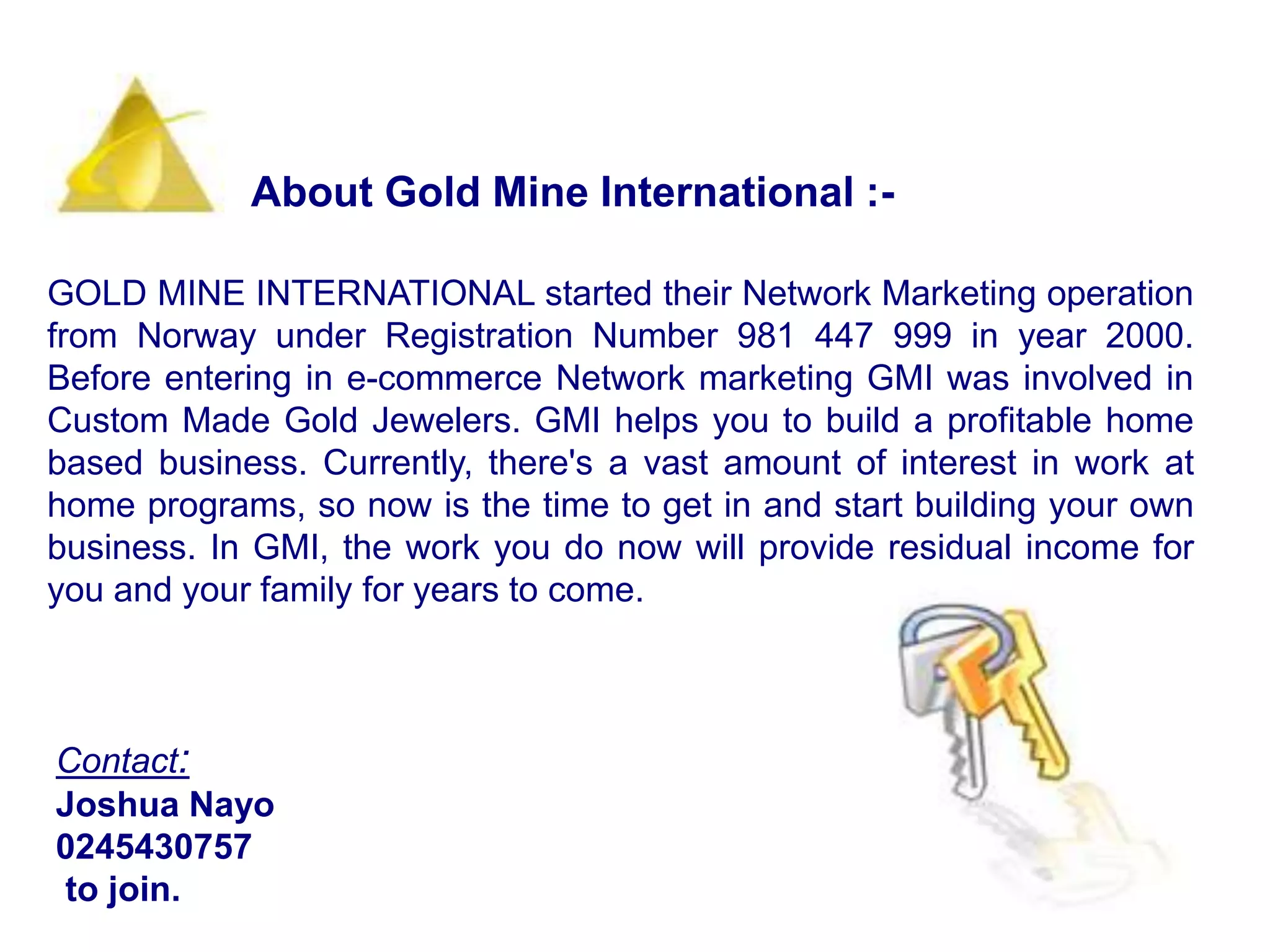 About Gold Mine International :- GOLD MINE INTERNATIONAL started their Network Marketing operation from Norway under Registration Number 981 447 999 in year 2000. Before entering in e-commerce Network marketing GMI was involved in Custom Made Gold Jewelers. GMI helps you to build a profitable home based business. Currently, there's a vast amount of interest in work at home programs, so now is the time to get in and start building your own business. In GMI, the work you do now will provide residual income for you and your family for years to come.Contact:Joshua Nayo0245430757 to join.