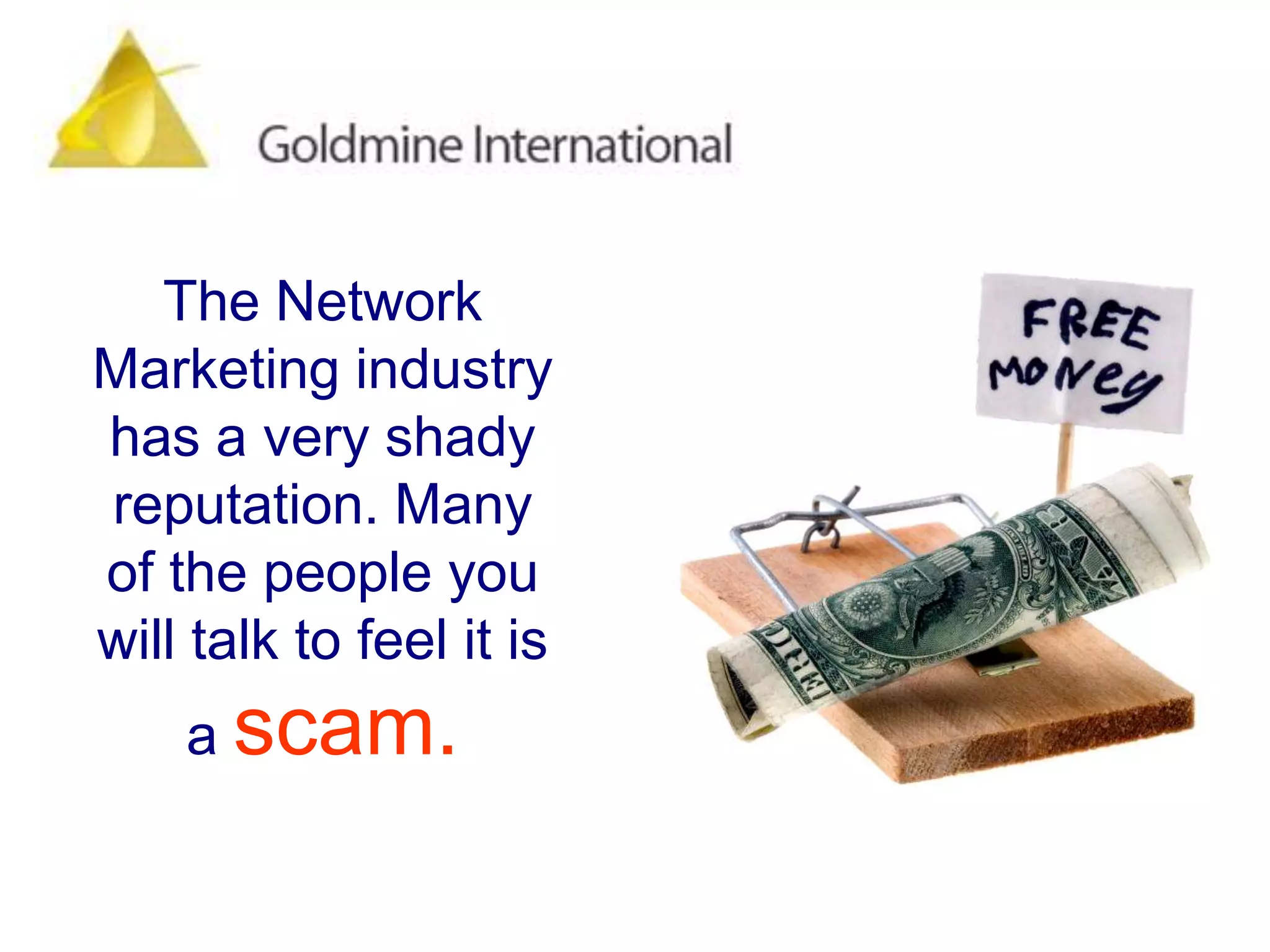 The Network Marketing industry has a very shady reputation. Many of the people you will talk to feel it is a scam.