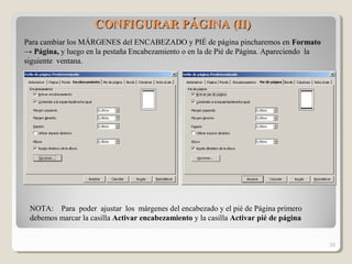 CONFIGURAR PÁGINA (II)CONFIGURAR PÁGINA (II)
Para cambiar los MÁRGENES del ENCABEZADO y PIÉ de página pincharemos en Formato
→ Página, y luego en la pestaña Encabezamiento o en la de Pié de Página. Apareciendo la
siguiente ventana.
NOTA: Para poder ajustar los márgenes del encabezado y el pié de Página primero
debemos marcar la casilla Activar encabezamiento y la casilla Activar pié de página
20
 