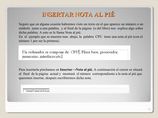 INSERTAR NOTA AL PIÉINSERTAR NOTA AL PIÉ
Seguro que en alguna ocasión habremos visto un texto en el que aparece un número o un
símbolo junto a una palabra, y al final de la página (o del libro) nos explica algo sobre
dicha palabra. A esto se le llama Nota al pié.
En el ejemplo que se muestra mas abajo, la palabra CPU tiene una nota al pié (con el
número 1 por ser la primera).
Para insertarla pinchamos en Insertar→Nota al pié. A continuación el cursor se situará
al final de la página actual y mostrará el número correspondiente a la nota al pié que
queremos insertar, después escribiremos dicha nota.
25
 