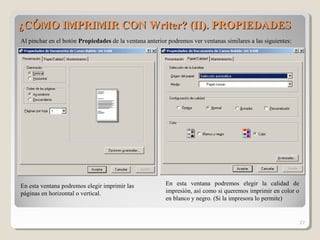 ¿CÓMO IMPRIMIR CON Writer? (II). PROPIEDADES¿CÓMO IMPRIMIR CON Writer? (II). PROPIEDADES
27
Al pinchar en el botón Propiedades de la ventana anterior podremos ver ventanas similares a las siguientes:
En esta ventana podremos elegir imprimir las
páginas en horizontal o vertical.
En esta ventana podremos elegir la calidad de
impresión, así como si queremos imprimir en color o
en blanco y negro. (Si la impresora lo permite)
 