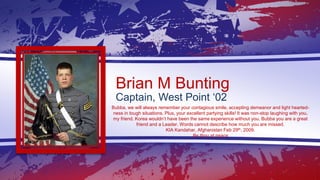 Brian M Bunting
Captain, West Point ‘02
Bubba, we will always remember your contagious smile, accepting demeanor and light...