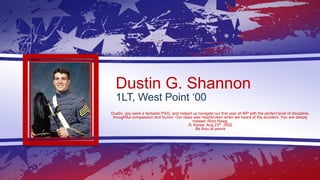 Dustin G. Shannon
1LT, West Point ‘00
Dustin, you were a fantastic PSG, and helped us navigate our first year at WP with t...