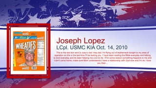 Joseph Lopez
LCpl. USMC KIA Oct. 14, 2010
This is the last text sent to Joey’s dad: Hey dad, I'm flying out of leatherneck...
