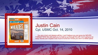 Justin Cain
Cpl. USMC Oct. 14, 2010
You are a hero and always will be. I can’t believe you are gone but NEVER
FORGOTTEN! W...