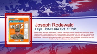 Joseph Rodewald
LCpl. USMC KIA Oct. 13 2010
Joe was a son, a brother, a fiancé and a Marine. Joe played football, wrestled...