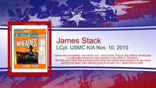 James Stack
LCpl. USMC KIA Nov. 10, 2010
James was a husband, new father, son, and brother. Prior to the military James wa...