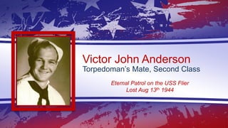 Victor John Anderson
Torpedoman’s Mate, Second Class
Eternal Patrol on the USS Flier
Lost Aug 13th 1944
 