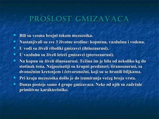 PROŠLOST GMIZAVACAPROŠLOST GMIZAVACA
 Bili su veoma brojni tokom mezozoika.Bili su veoma brojni tokom mezozoika.
 Nastanjivali su sve 3 životne sredine: kopnenu, vazdušnu i vodenu.Nastanjivali su sve 3 životne sredine: kopnenu, vazdušnu i vodenu.
 U vodi su živeli riboliki gmizavci (ihtiozaurusi).U vodi su živeli riboliki gmizavci (ihtiozaurusi).
 U vazduhu su živeli leteći gmizavci (pterozaurusi).U vazduhu su živeli leteći gmizavci (pterozaurusi).
 Na kopnu su živeli dinosaurusi. Težina im je bila od nekoliko kg doNa kopnu su živeli dinosaurusi. Težina im je bila od nekoliko kg do
stotinak tona. Najpoznatiji su krupni predatori, tiranosaurusi, sastotinak tona. Najpoznatiji su krupni predatori, tiranosaurusi, sa
dvonožnim kretenjem i četvoronožni, koji su se hranili biljkama.dvonožnim kretenjem i četvoronožni, koji su se hranili biljkama.
 Pri kraju mezozoika došlo je do izumiranja većeg broja vrsta.Pri kraju mezozoika došlo je do izumiranja većeg broja vrsta.
 Danas postoje samo 4 grupe gmizavaca. Neke od njih su zadržaleDanas postoje samo 4 grupe gmizavaca. Neke od njih su zadržale
primitivne karakteristike.primitivne karakteristike.
 