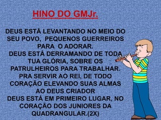 HINO DO GMJr.
DEUS ESTÁ LEVANTANDO NO MEIO DO
SEU POVO, PEQUENOS GUERREIROS
        PARA O ADORAR.
 DEUS ESTÁ DERRAMANDO DE TODA
      TUA GLÓRIA, SOBRE OS
 PATRULHEIROS PARA TRABALHAR.
   PRA SERVIR AO REI, DE TODO
 CORAÇÃO ELEVANDO SUAS ALMAS
        AO DEUS CRIADOR
DEUS ESTÁ EM PRIMEIRO LUGAR, NO
   CORAÇÃO DOS JUNIORES DA
       QUADRANGULAR.(2X)
 